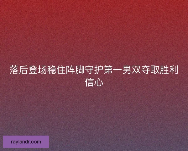 落后登场稳住阵脚守护第一男双夺取胜利信心