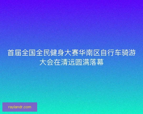 首届全国全民健身大赛华南区自行车骑游大会在清远圆满落幕