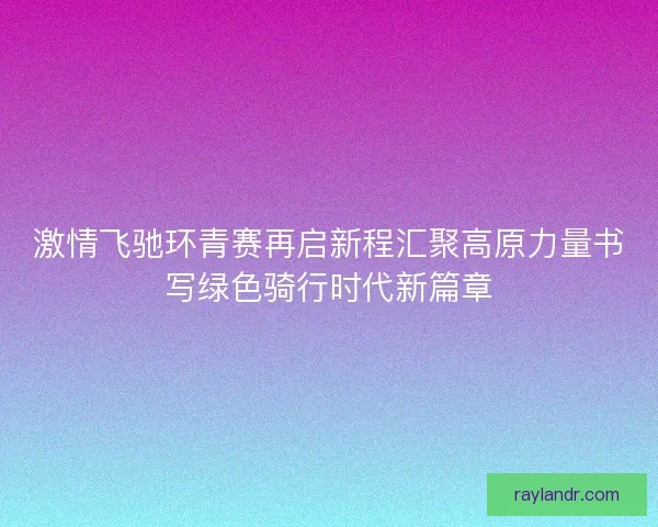 激情飞驰环青赛再启新程汇聚高原力量书写绿色骑行时代新篇章