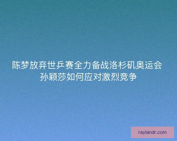 陈梦放弃世乒赛全力备战洛杉矶奥运会 孙颖莎如何应对激烈竞争