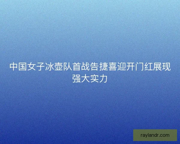 中国女子冰壶队首战告捷喜迎开门红展现强大实力
