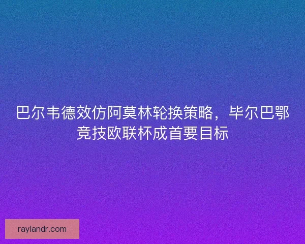 巴尔韦德效仿阿莫林轮换策略，毕尔巴鄂竞技欧联杯成首要目标